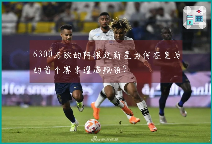 6300万欧的阿根廷新星为何在皇马的首个赛季遭遇瓶颈？