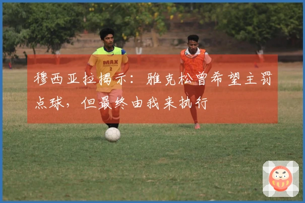 穆西亚拉揭示：雅克松曾希望主罚点球，但最终由我来执行