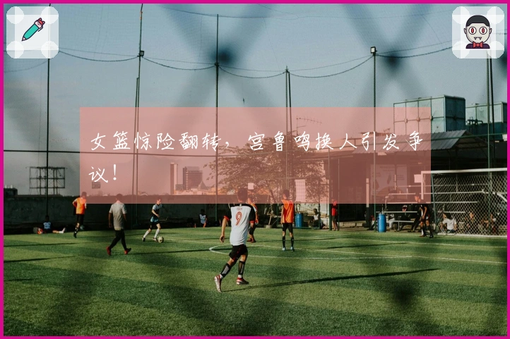 女篮惊险翻转，宫鲁鸣换人引发争议！