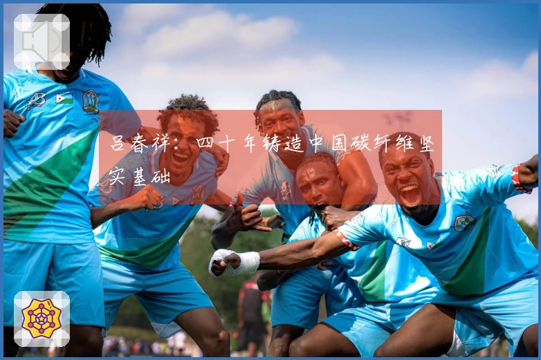 吕春祥：四十年铸造中国碳纤维坚实基础