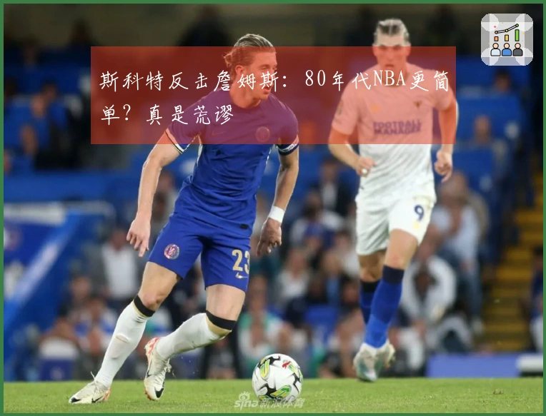 斯科特反击詹姆斯：80年代NBA更简单？真是荒谬