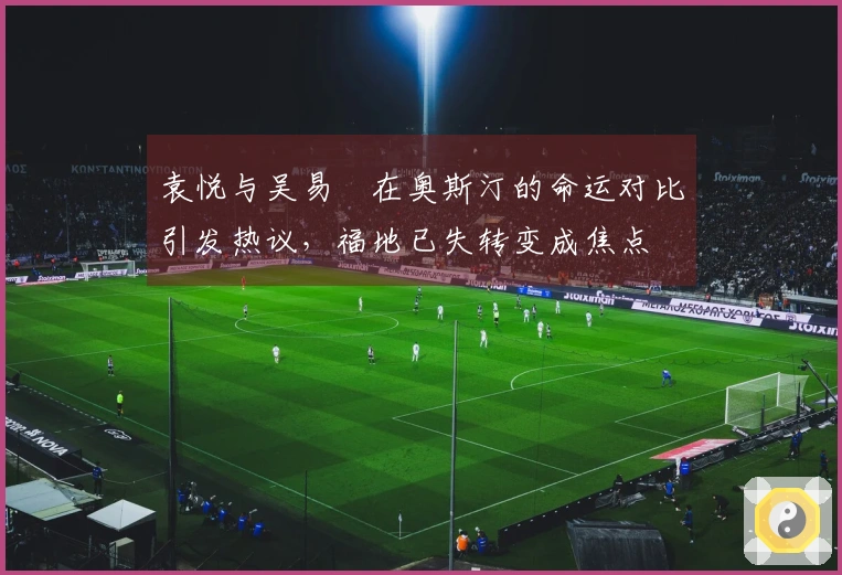 袁悦与吴易昺在奥斯汀的命运对比引发热议，福地已失转变成焦点