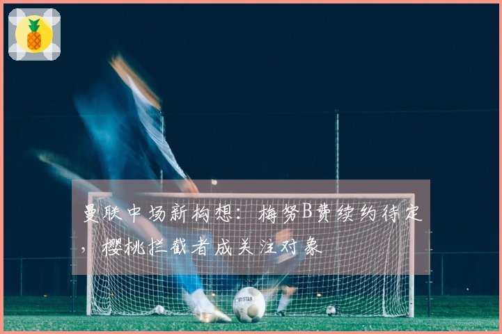 曼联中场新构想：梅努B费续约待定，樱桃拦截者成关注对象