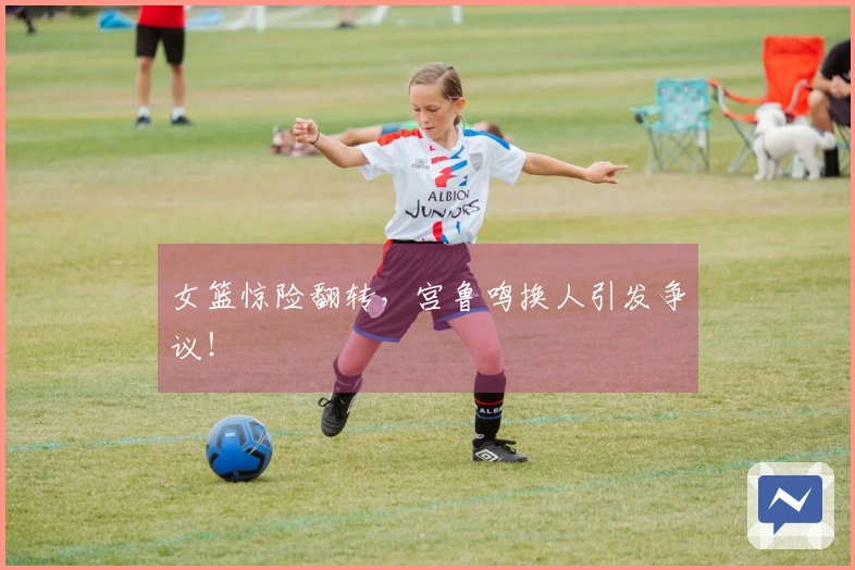 女篮惊险翻转，宫鲁鸣换人引发争议！