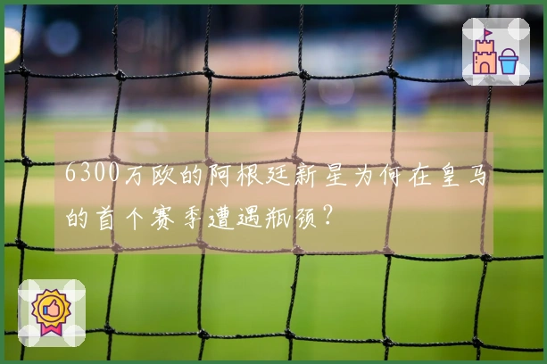 6300万欧的阿根廷新星为何在皇马的首个赛季遭遇瓶颈？