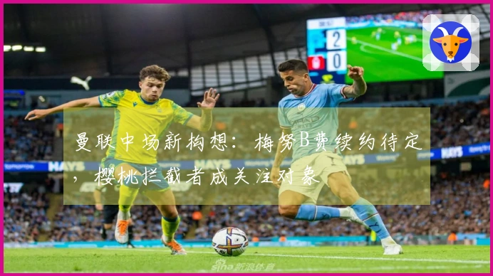 曼联中场新构想：梅努B费续约待定，樱桃拦截者成关注对象