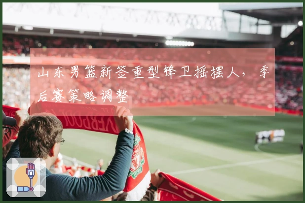 山东男篮新签重型锋卫摇摆人，季后赛策略调整