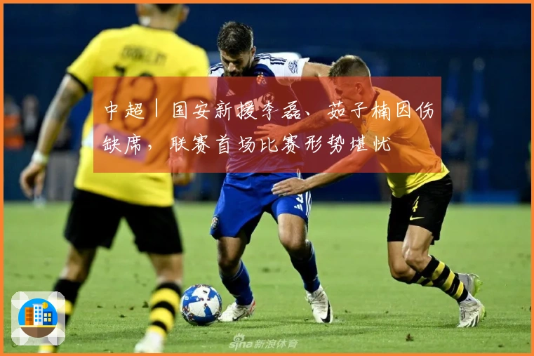 中超｜国安新援李磊、茹子楠因伤缺席，联赛首场比赛形势堪忧