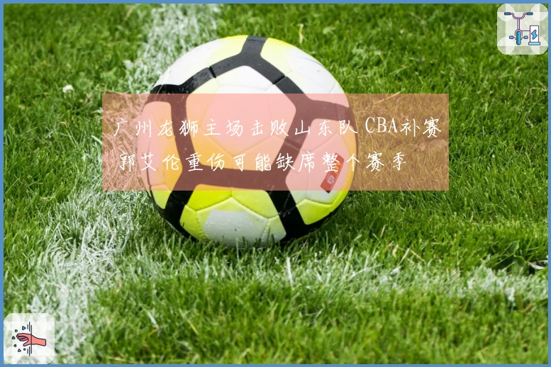 广州龙狮主场击败山东队 CBA补赛 郭艾伦重伤可能缺席整个赛季