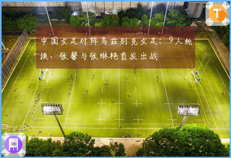 中国女足对阵乌兹别克女足：9人轮换，张馨与张琳艳首发出战