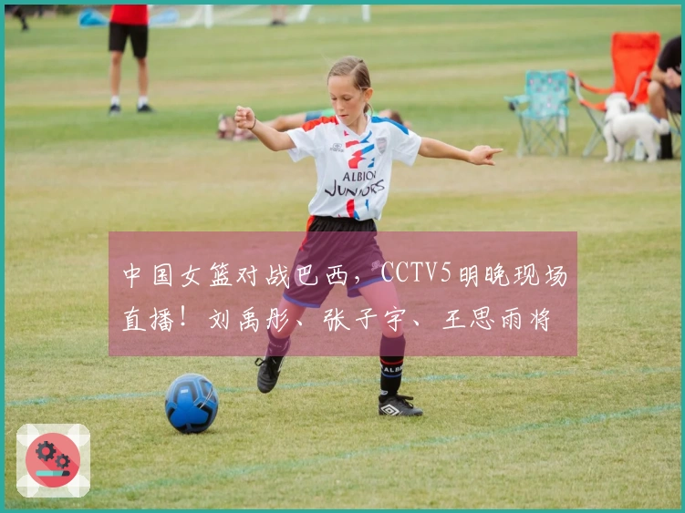 中国女篮对战巴西，CCTV5明晚现场直播！刘禹彤、张子宇、王思雨将领衔出战