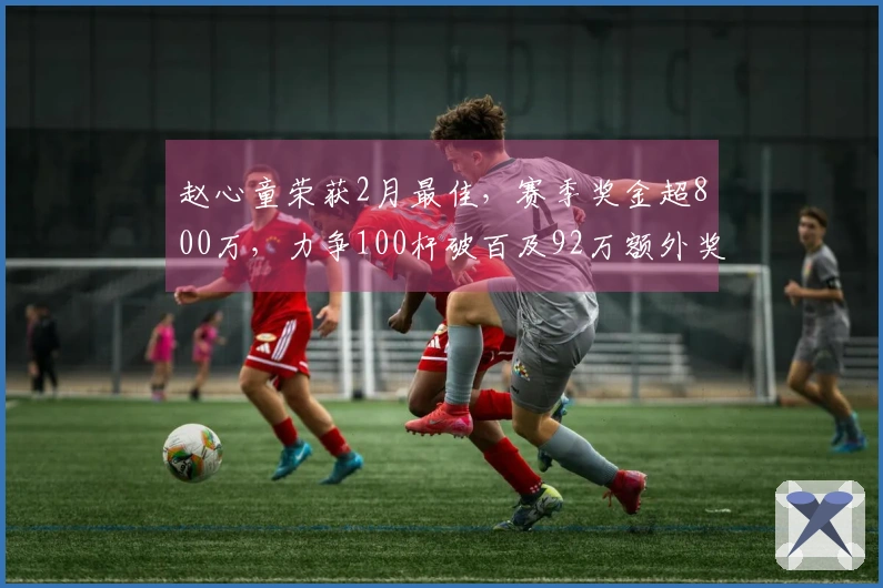 赵心童荣获2月最佳，赛季奖金超800万，力争100杆破百及92万额外奖励