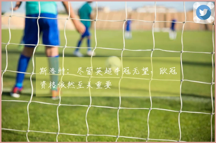 斯洛特：尽管英超夺冠无望，欧冠资格依然至关重要