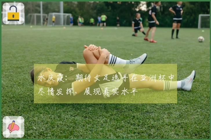 水庆霞：期待女足选手在亚洲杯中尽情发挥，展现真实水平