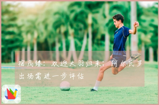 宿茂臻：欢迎大羽归来；阿尔瓦罗出场需进一步评估